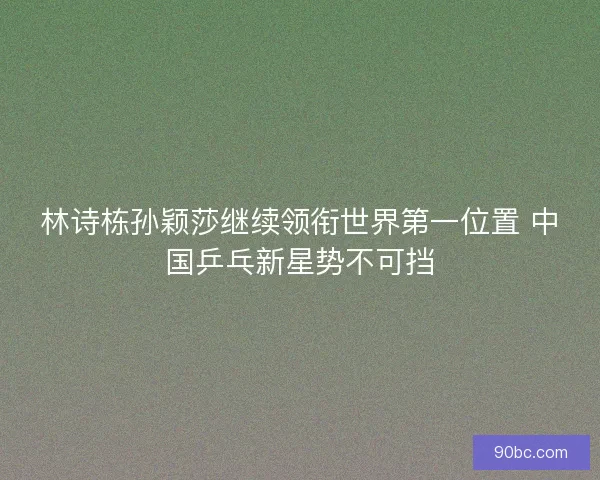 林诗栋孙颖莎继续领衔世界第一位置 中国乒乓新星势不可挡