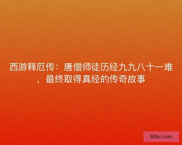 西游释厄传：唐僧师徒历经九九八十一难，最终取得真经的传奇故事