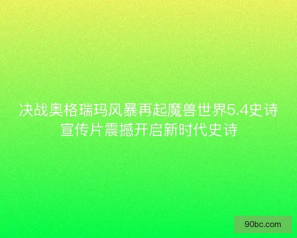 决战奥格瑞玛风暴再起魔兽世界5.4史诗宣传片震撼开启新时代史诗