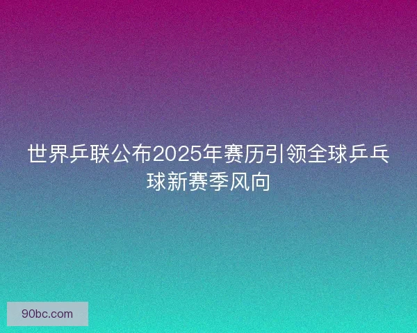 世界乒联公布2025年赛历引领全球乒乓球新赛季风向