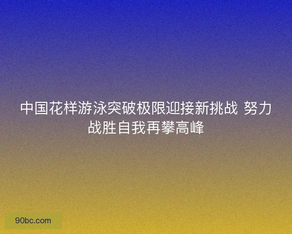 中国花样游泳突破极限迎接新挑战 努力战胜自我再攀高峰