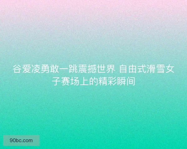 谷爱凌勇敢一跳震撼世界 自由式滑雪女子赛场上的精彩瞬间
