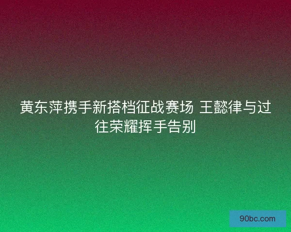 黄东萍携手新搭档征战赛场 王懿律与过往荣耀挥手告别