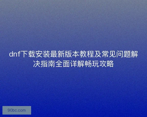 dnf下载安装最新版本教程及常见问题解决指南全面详解畅玩攻略
