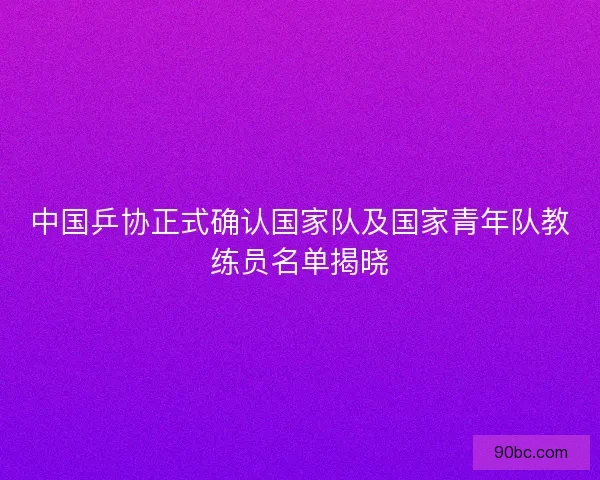 中国乒协正式确认国家队及国家青年队教练员名单揭晓
