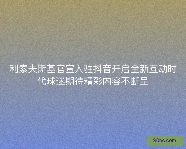 利索夫斯基官宣入驻抖音开启全新互动时代球迷期待精彩内容不断呈