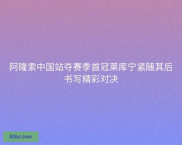 阿隆索中国站夺赛季首冠莱库宁紧随其后书写精彩对决