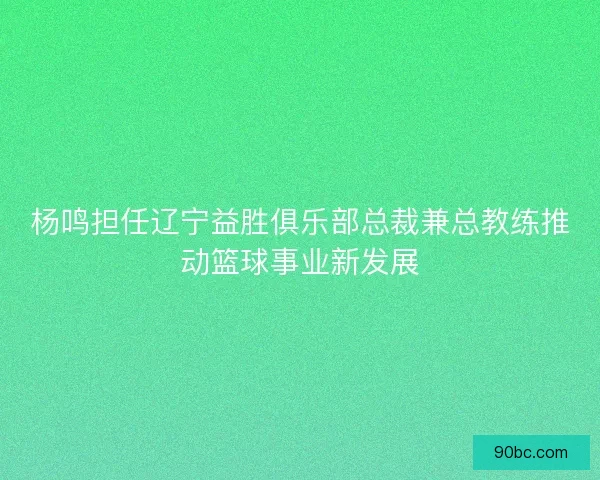 杨鸣担任辽宁益胜俱乐部总裁兼总教练推动篮球事业新发展
