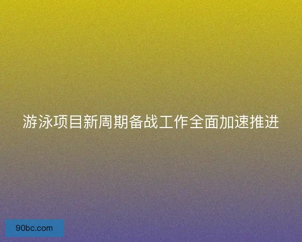 游泳项目新周期备战工作全面加速推进