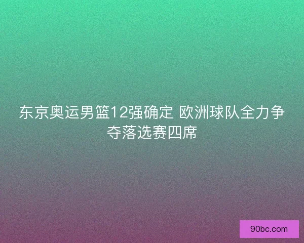东京奥运男篮12强确定 欧洲球队全力争夺落选赛四席