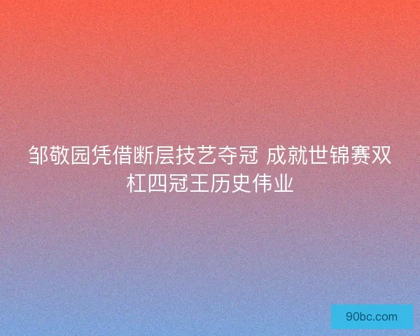 邹敬园凭借断层技艺夺冠 成就世锦赛双杠四冠王历史伟业 邹敬园凭借断层技艺夺冠 成就世锦赛双杠四冠王历史伟业