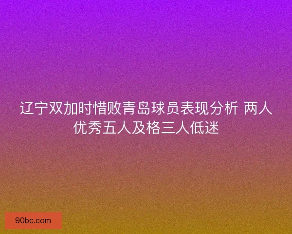 辽宁双加时惜败青岛球员表现分析 两人优秀五人及格三人低迷 辽宁双加时惜败青岛球员表现分析 两人优秀五人及格三人低迷