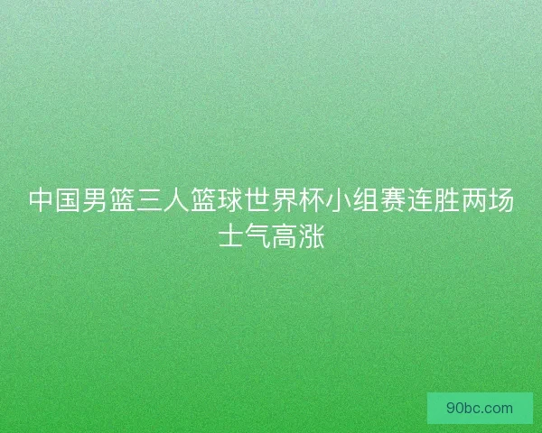 中国男篮三人篮球世界杯小组赛连胜两场士气高涨