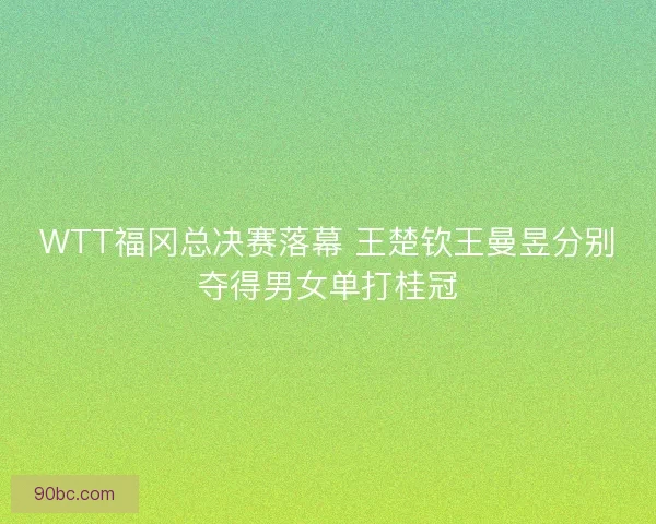 WTT福冈总决赛落幕 王楚钦王曼昱分别夺得男女单打桂冠