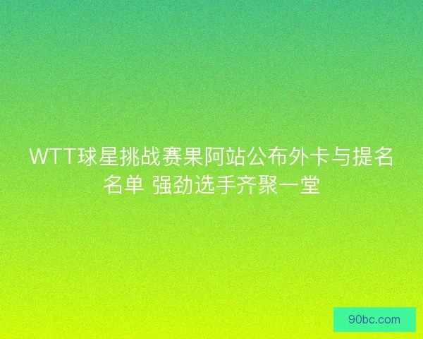 WTT球星挑战赛果阿站公布外卡与提名名单 强劲选手齐聚一堂