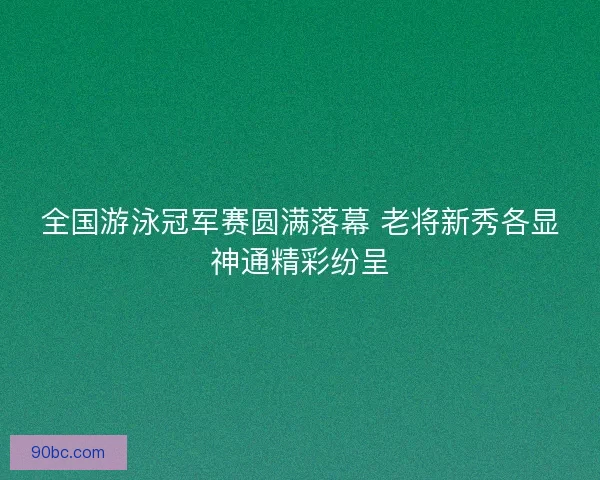 全国游泳冠军赛圆满落幕 老将新秀各显神通精彩纷呈